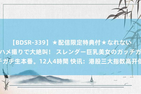 【BDSR-339】★配信限定特典付★なれない感じの新人ちゃんが初ハメ撮りで大絶叫！ スレンダー巨乳美女のガッチガチ生本番。12人4時間 快讯：港股三大指数高开低走 医药板块跌幅靠前