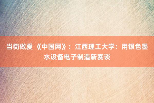 当街做爱 《中国网》：江西理工大学：用银色墨水设备电子制造新赛谈
