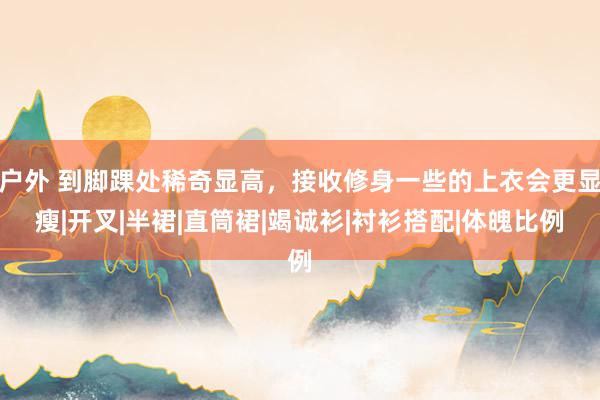 户外 到脚踝处稀奇显高,接收修身一些的上衣会更显瘦|开叉|半裙|直筒裙|竭诚衫|衬衫搭配|体魄比例