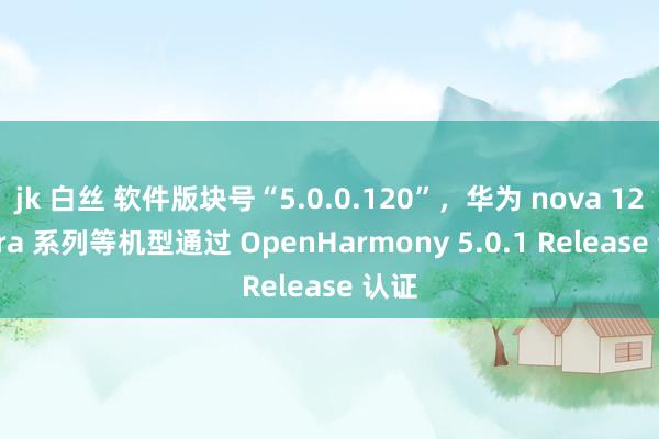jk 白丝 软件版块号“5.0.0.120”，华为 nova 12 Ultra 系列等机型通过 OpenHarmony 5.0.1 Release 认证