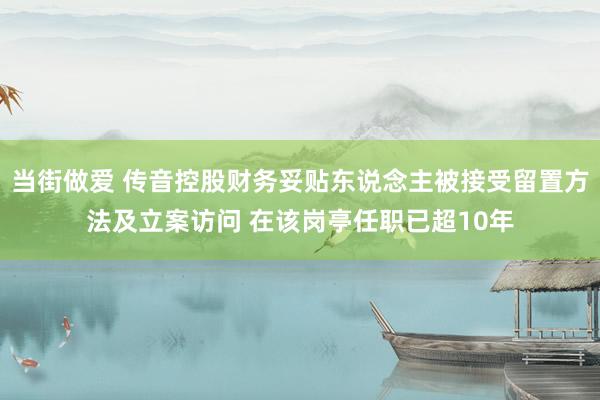 当街做爱 传音控股财务妥贴东说念主被接受留置方法及立案访问 在该岗亭任职已超10年