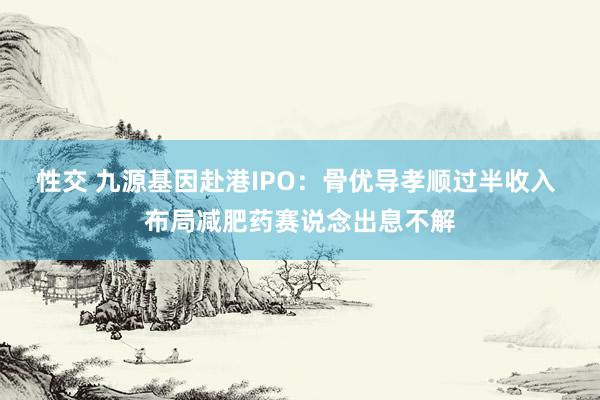 性交 九源基因赴港IPO：骨优导孝顺过半收入 布局减肥药赛说念出息不解