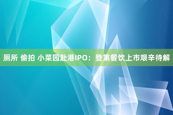 厕所 偷拍 小菜园赴港IPO：登第餐饮上市艰辛待解