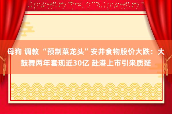 母狗 调教 “预制菜龙头”安井食物股价大跌：大鼓舞两年套现近30亿 赴港上市引来质疑