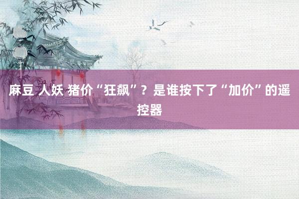 麻豆 人妖 猪价“狂飙”？是谁按下了“加价”的遥控器