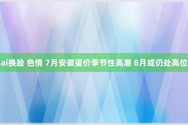 ai换脸 色情 7月安徽蛋价季节性高潮 8月或仍处高位