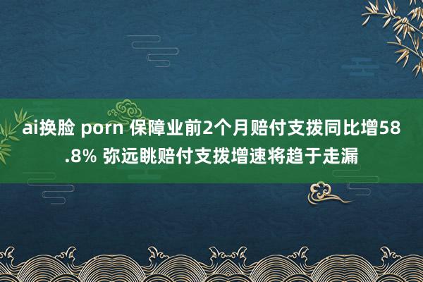 ai换脸 porn 保障业前2个月赔付支拨同比增58.8% 弥远眺赔付支拨增速将趋于走漏