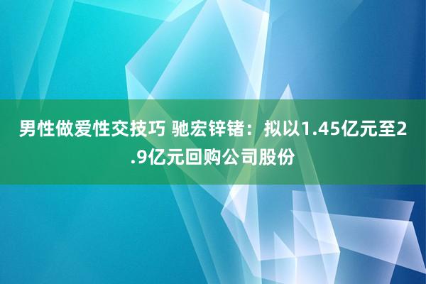 男性做爱性交技巧 驰宏锌锗：拟以1.45亿元至2.9亿元回购公司股份
