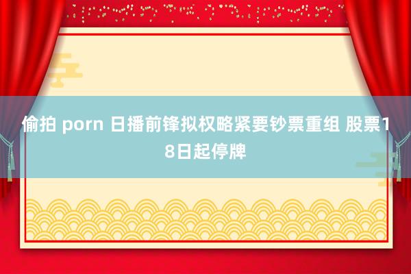 偷拍 porn 日播前锋拟权略紧要钞票重组 股票18日起停牌