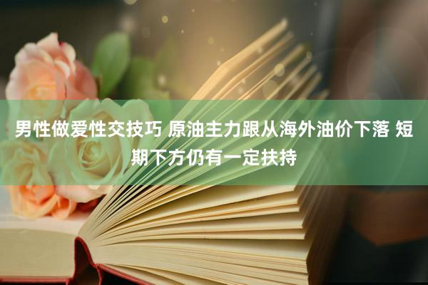 男性做爱性交技巧 原油主力跟从海外油价下落 短期下方仍有一定扶持