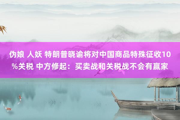 伪娘 人妖 特朗普晓谕将对中国商品特殊征收10%关税 中方修起：买卖战和关税战不会有赢家
