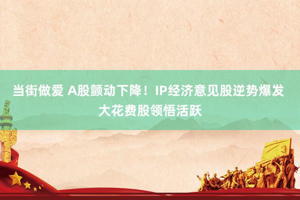 当街做爱 A股颤动下降！IP经济意见股逆势爆发 大花费股领悟活跃