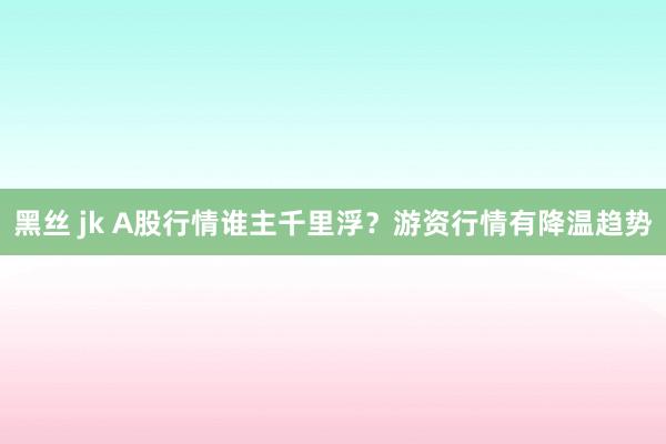 黑丝 jk A股行情谁主千里浮？游资行情有降温趋势