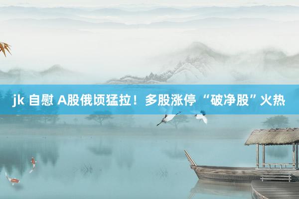 jk 自慰 A股俄顷猛拉！多股涨停 “破净股”火热