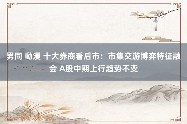 男同 動漫 十大券商看后市：市集交游博弈特征融会 A股中期上行趋势不变