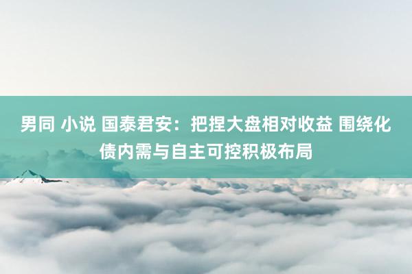 男同 小说 国泰君安：把捏大盘相对收益 围绕化债内需与自主可控积极布局