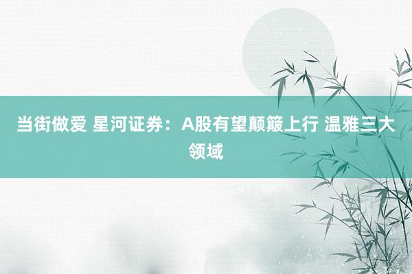当街做爱 星河证券：A股有望颠簸上行 温雅三大领域