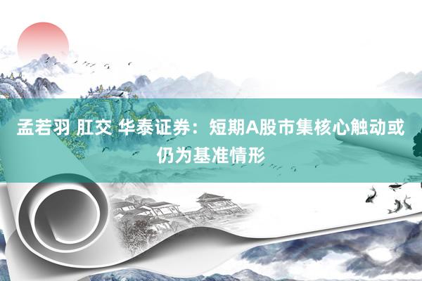 孟若羽 肛交 华泰证券：短期A股市集核心触动或仍为基准情形