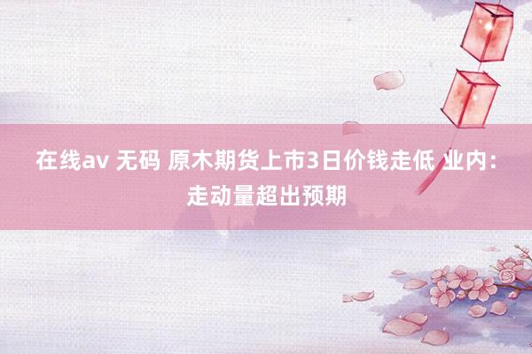 在线av 无码 原木期货上市3日价钱走低 业内：走动量超出预期