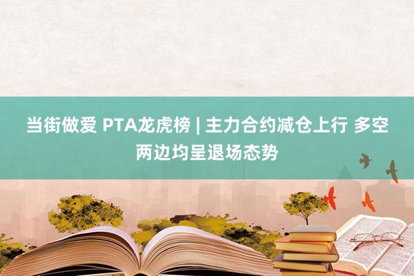 当街做爱 PTA龙虎榜 | 主力合约减仓上行 多空两边均呈退场态势