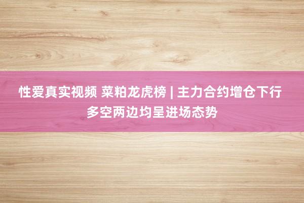 性爱真实视频 菜粕龙虎榜 | 主力合约增仓下行 多空两边均呈进场态势