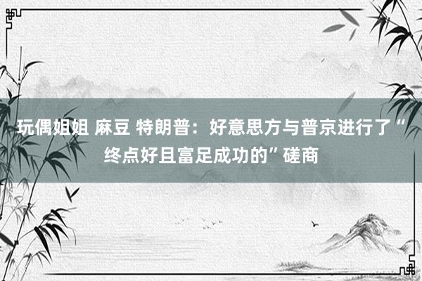 玩偶姐姐 麻豆 特朗普：好意思方与普京进行了“终点好且富足成功的”磋商