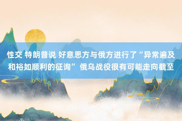 性交 特朗普说 好意思方与俄方进行了“异常遍及和裕如顺利的征询” 俄乌战役很有可能走向截至