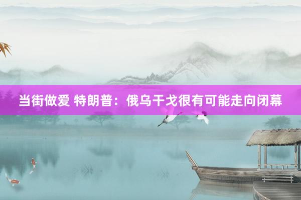 当街做爱 特朗普：俄乌干戈很有可能走向闭幕