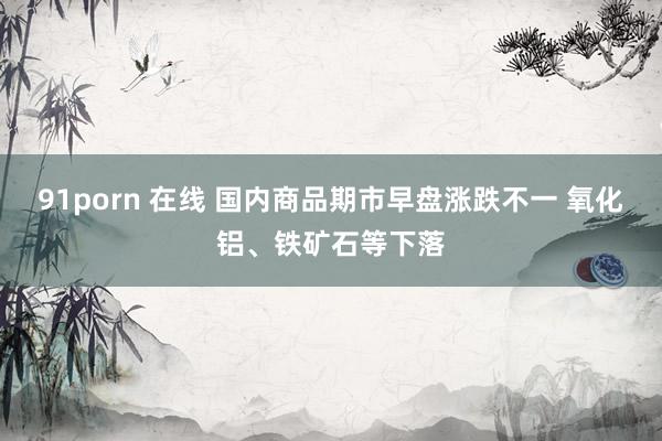 91porn 在线 国内商品期市早盘涨跌不一 氧化铝、铁矿石等下落