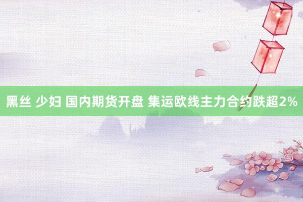 黑丝 少妇 国内期货开盘 集运欧线主力合约跌超2%