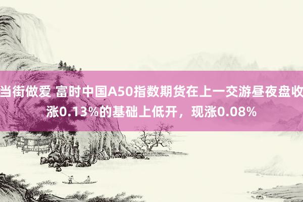 当街做爱 富时中国A50指数期货在上一交游昼夜盘收涨0.13%的基础上低开，现涨0.08%