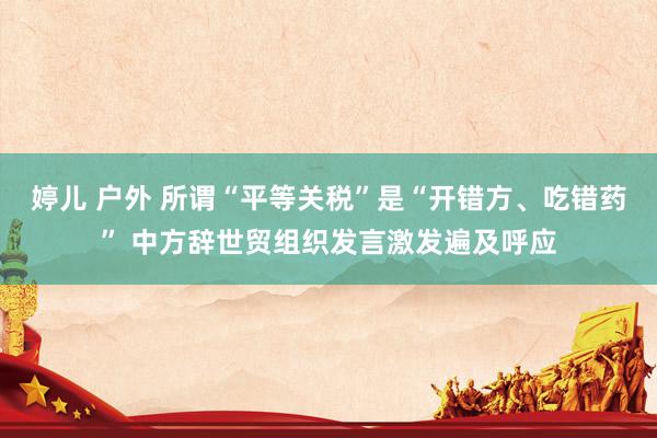 婷儿 户外 所谓“平等关税”是“开错方、吃错药” 中方辞世贸组织发言激发遍及呼应