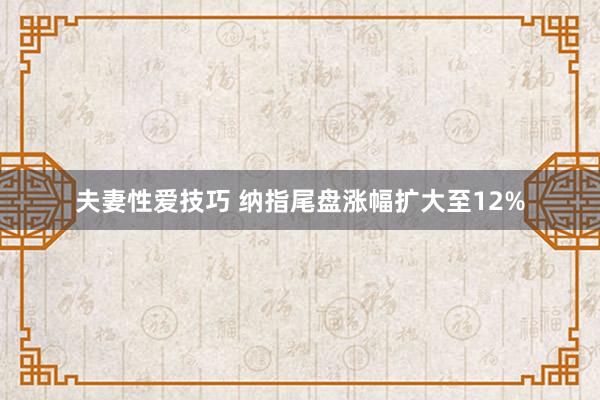 夫妻性爱技巧 纳指尾盘涨幅扩大至12%