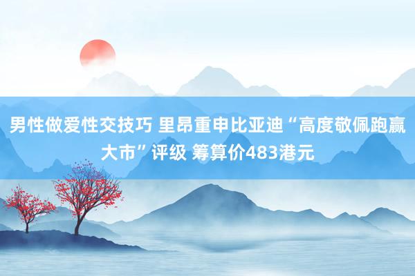 男性做爱性交技巧 里昂重申比亚迪“高度敬佩跑赢大市”评级 筹算价483港元