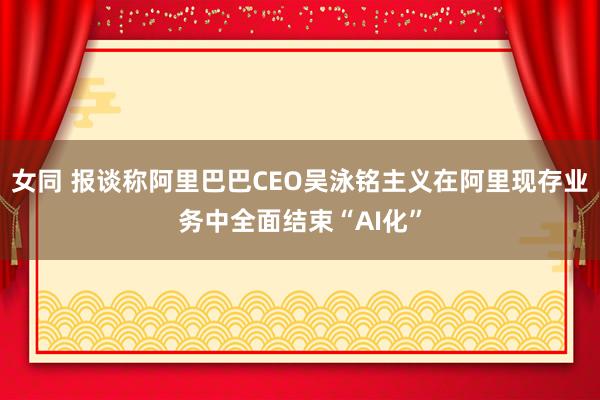 女同 报谈称阿里巴巴CEO吴泳铭主义在阿里现存业务中全面结束“AI化”