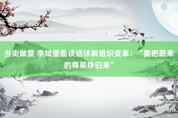 当街做爱 李斌里面谈话详解组织变革：“要把蔚来的尊荣挣归来”